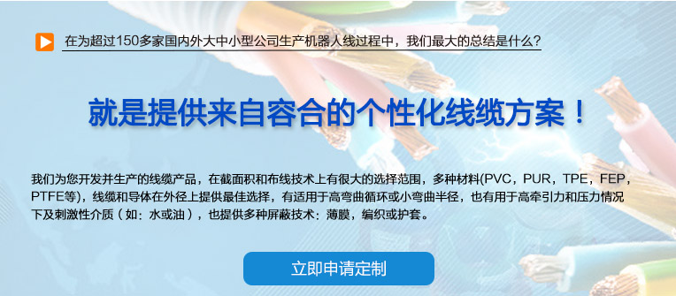 在为超过150多家国内外大中小型公司生产机器人线过程中，我们最大的总结是什么？ 也就是提供来自容合的个性化线缆方案！ 即使您在容合的几千种产品中仍然无法找到完全适合您的方案,没问题。 我们专业解决棘手的特殊线缆问题，并提供量身定制的解决方案。 我们经验丰富的专家团队会与您共同分析研究及确定最优化的方案，从满足您的特殊要求的标准线缆，到由我们的技术工程师专门为您设计和研发的特殊线缆。我们的研发中心确保我们满足客户最困难的需求。 我们为您开发并生产的线缆产品，在截面积和布线技术上有很大的选择范围，多种材料(PVC，PUR，TPE，FEP，PTFE等)，线缆和导体在外径上提供最佳选择，有适用于高弯曲循环或小弯曲半径， 也有用于高牵引力和压力情况下及刺激性介质（如：水或油），也提供多种屏蔽技术：薄膜，编织或护套。 我们的生产和测试方法严格遵守国家及国际标准。如需要可以按要求向您提供证书。