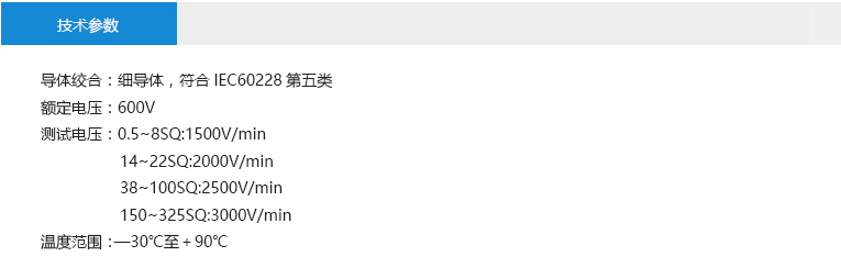 技术参数： 导体绞合：细导体，符合IEC60228第五类 额定电压：600V 测试电压：0.5~8SQ:1500V/min 14~22SQ:2000V/min 38~100SQ:2500V/min 150~325SQ:3000V/min 温度范围：—30℃至＋90℃